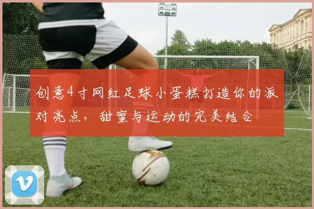 创意4寸网红足球小蛋糕打造你的派对亮点，甜蜜与运动的完美结合