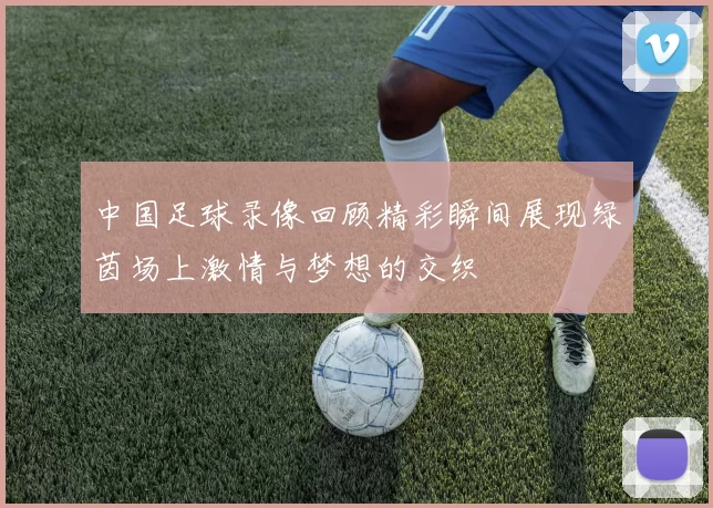中国足球录像回顾精彩瞬间展现绿茵场上激情与梦想的交织